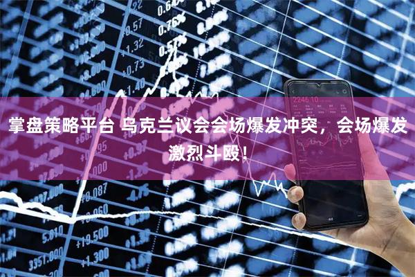 掌盘策略平台 乌克兰议会会场爆发冲突，会场爆发激烈斗殴！