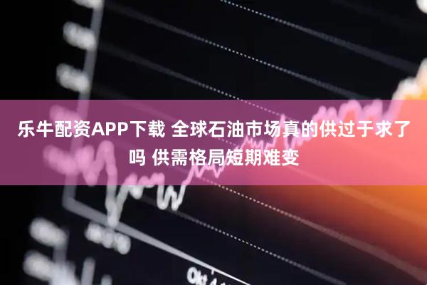乐牛配资APP下载 全球石油市场真的供过于求了吗 供需格局短期难变
