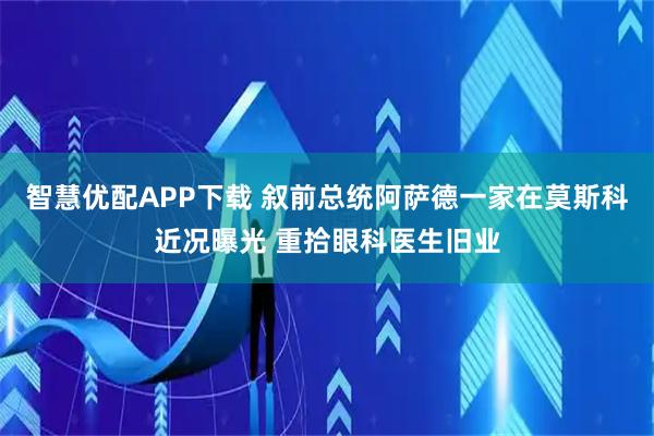 智慧优配APP下载 叙前总统阿萨德一家在莫斯科近况曝光 重拾眼科医生旧业