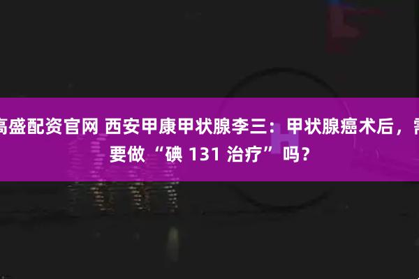 高盛配资官网 西安甲康甲状腺李三：甲状腺癌术后，需要做 “碘 131 治疗” 吗？