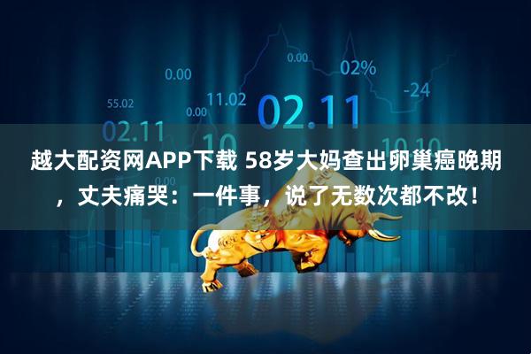 越大配资网APP下载 58岁大妈查出卵巢癌晚期，丈夫痛哭：一件事，说了无数次都不改！