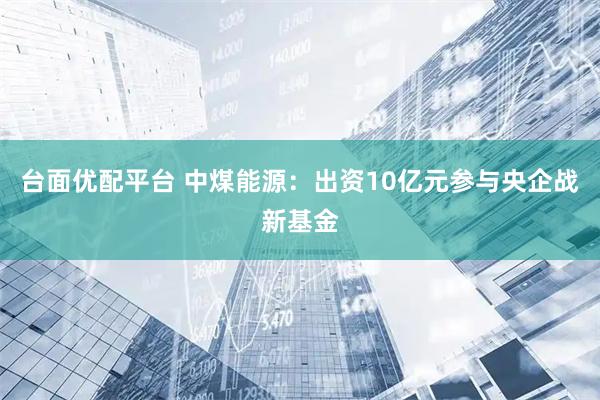 台面优配平台 中煤能源：出资10亿元参与央企战新基金