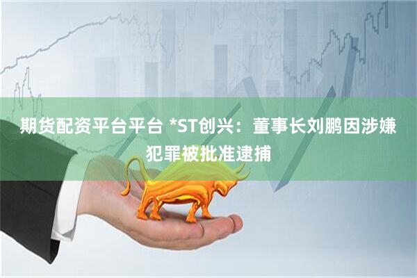 期货配资平台平台 *ST创兴：董事长刘鹏因涉嫌犯罪被批准逮捕