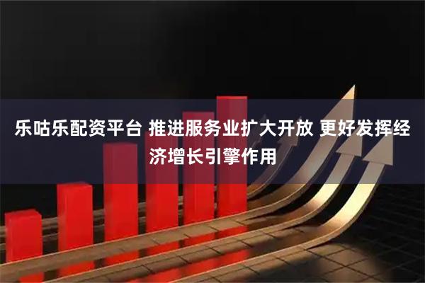 乐咕乐配资平台 推进服务业扩大开放 更好发挥经济增长引擎作用