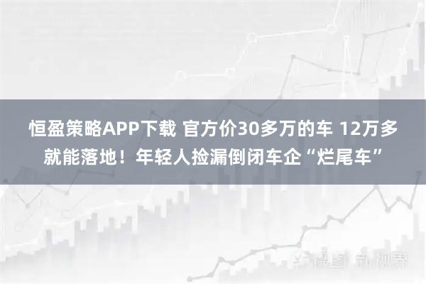 恒盈策略APP下载 官方价30多万的车 12万多就能落地！年轻人捡漏倒闭车企“烂尾车”