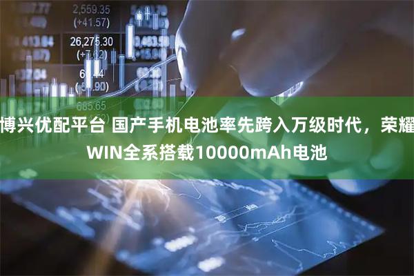 博兴优配平台 国产手机电池率先跨入万级时代，荣耀WIN全系搭载10000mAh电池