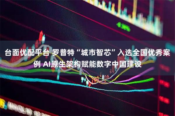 台面优配平台 罗普特“城市智芯”入选全国优秀案例 AI原生架构赋能数字中国建设