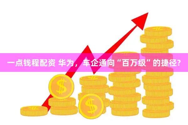 一点钱程配资 华为，车企通向“百万级”的捷径?