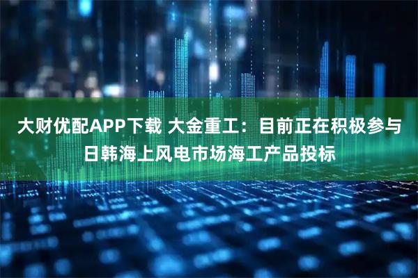 大财优配APP下载 大金重工：目前正在积极参与日韩海上风电市场海工产品投标