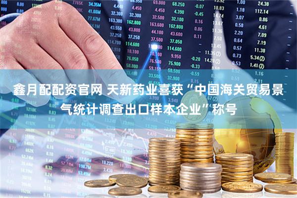鑫月配配资官网 天新药业喜获“中国海关贸易景气统计调查出口样本企业”称号