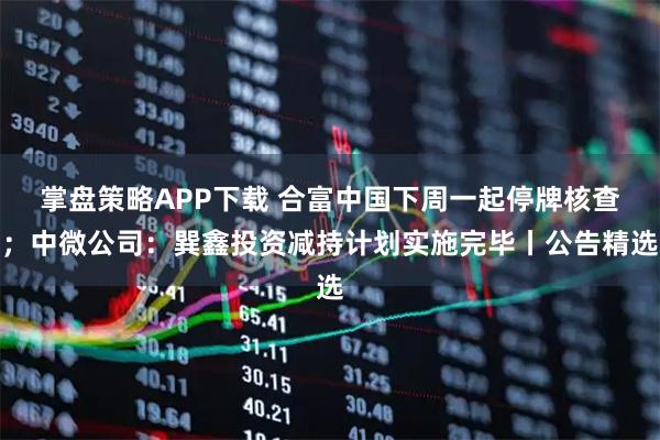 掌盘策略APP下载 合富中国下周一起停牌核查；中微公司：巽鑫投资减持计划实施完毕丨公告精选