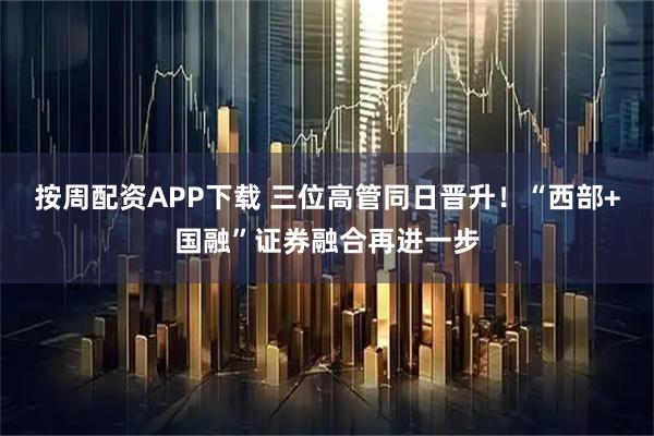 按周配资APP下载 三位高管同日晋升！“西部+国融”证券融合再进一步