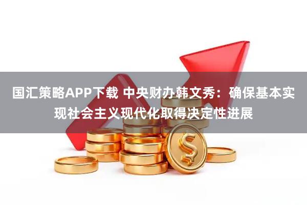 国汇策略APP下载 中央财办韩文秀：确保基本实现社会主义现代化取得决定性进展