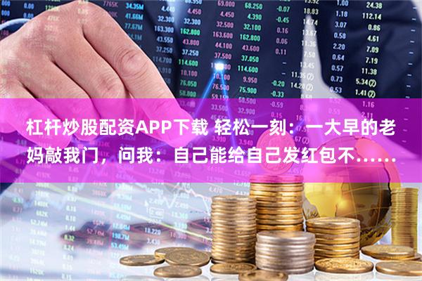 杠杆炒股配资APP下载 轻松一刻：一大早的老妈敲我门，问我：自己能给自己发红包不……