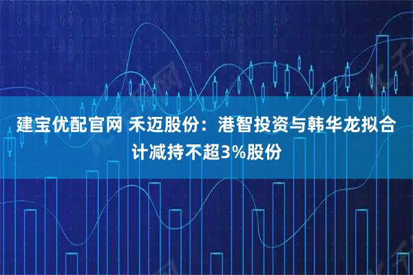 建宝优配官网 禾迈股份：港智投资与韩华龙拟合计减持不超3%股份