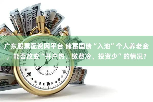 广东股票配资网平台 储蓄国债“入池”个人养老金，能否改变“开户热、缴费冷、投资少”的情况？