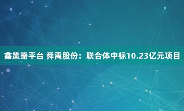 鑫策略平台 舜禹股份：联合体中标10.23亿元项目