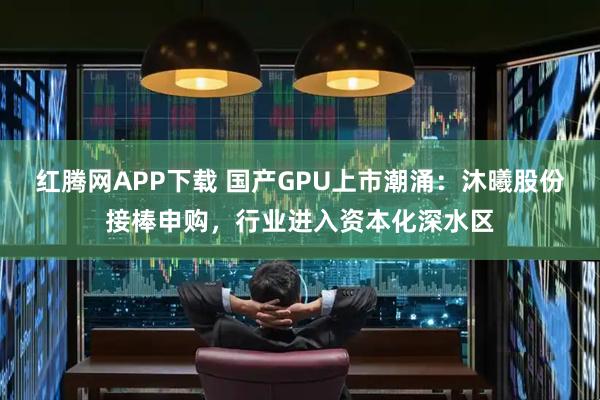 红腾网APP下载 国产GPU上市潮涌：沐曦股份接棒申购，行业进入资本化深水区
