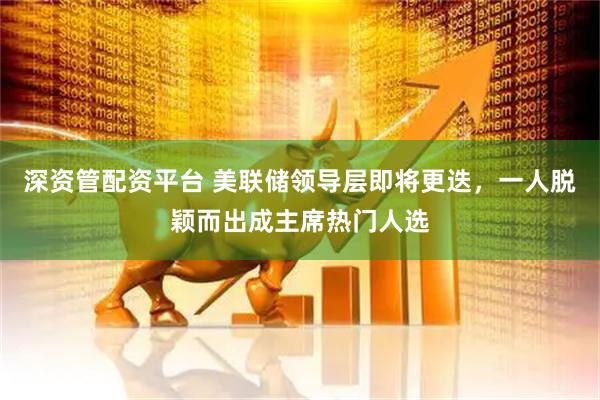 深资管配资平台 美联储领导层即将更迭，一人脱颖而出成主席热门人选