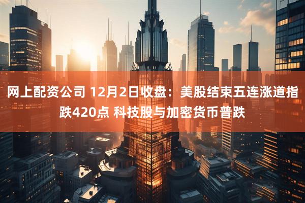 网上配资公司 12月2日收盘：美股结束五连涨道指跌420点 科技股与加密货币普跌