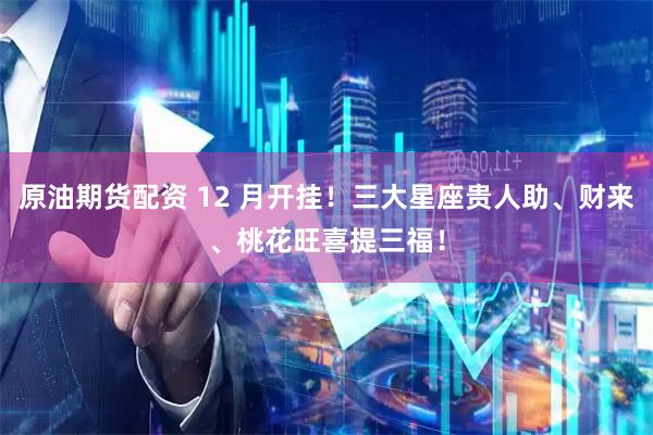 原油期货配资 12 月开挂！三大星座贵人助、财来、桃花旺喜提三福！