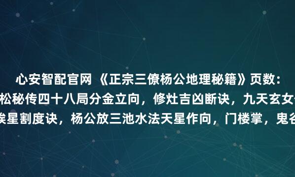 心安智配官网 《正宗三僚杨公地理秘籍》页数：235筒子页内容：杨筠松秘传四十八局分金立向，修灶吉凶断诀，九天玄女修方吉凶，千钱一贯挨星割度诀，杨公放三池水法天星作向，门楼掌，鬼谷九仙例地方位吉凶断，玄空秘断，五星峦头妙诀，24山寸水土妙诀，千金不换灵神断，12宫水法，入门断，翻甲掌论水断，九星水法...