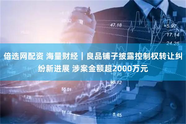 倍选网配资 海量财经｜良品铺子披露控制权转让纠纷新进展 涉案金额超2000万元