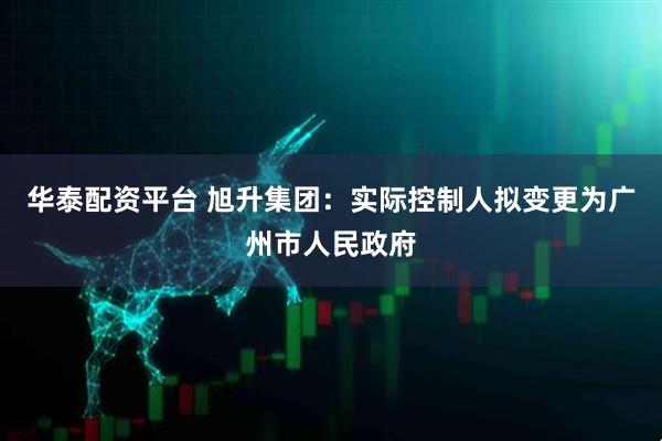 华泰配资平台 旭升集团：实际控制人拟变更为广州市人民政府