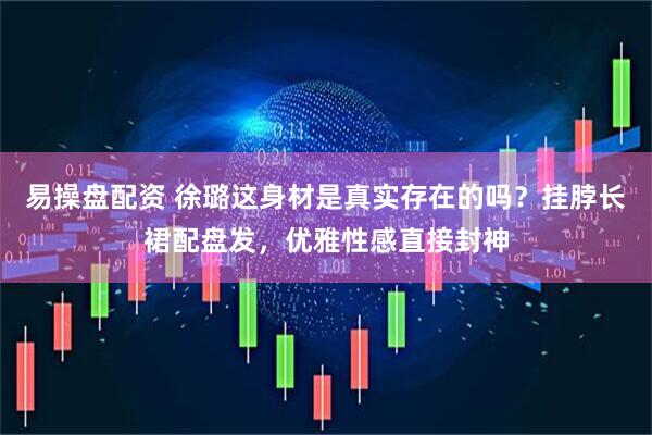 易操盘配资 徐璐这身材是真实存在的吗?挂脖长裙配盘发,优雅性感直接封神