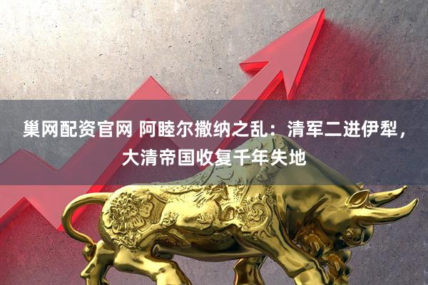 巢网配资官网 阿睦尔撒纳之乱：清军二进伊犁，大清帝国收复千年失地