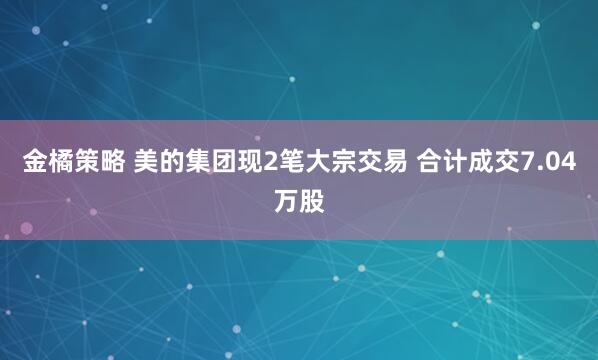 金橘策略 美的集团现2笔大宗交易 合计成交7.04万股