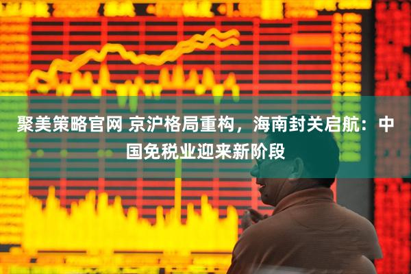 聚美策略官网 京沪格局重构，海南封关启航：中国免税业迎来新阶段