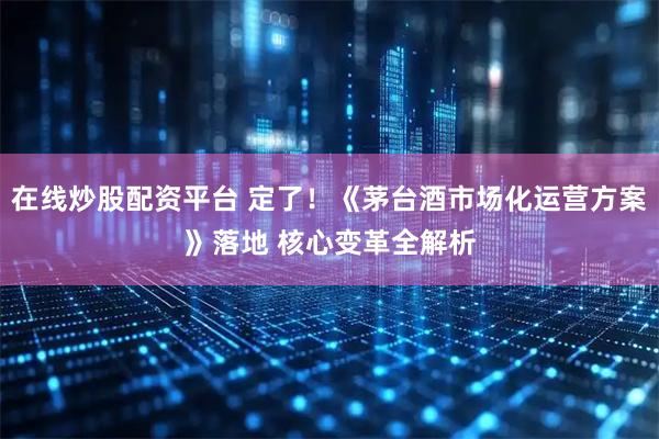 在线炒股配资平台 定了！《茅台酒市场化运营方案》落地 核心变革全解析