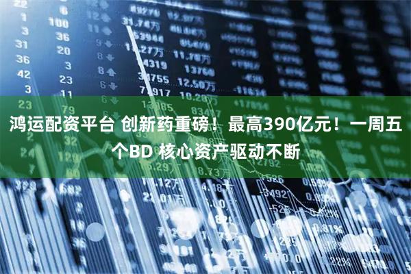鸿运配资平台 创新药重磅！最高390亿元！一周五个BD 核心资产驱动不断