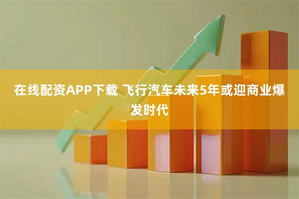 在线配资APP下载 飞行汽车未来5年或迎商业爆发时代