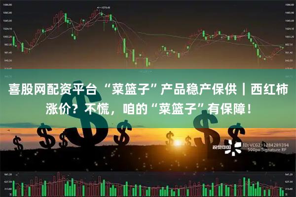 喜股网配资平台 “菜篮子”产品稳产保供｜西红柿涨价？不慌，咱的“菜篮子”有保障！