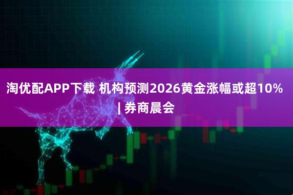 淘优配APP下载 机构预测2026黄金涨幅或超10% | 券商晨会