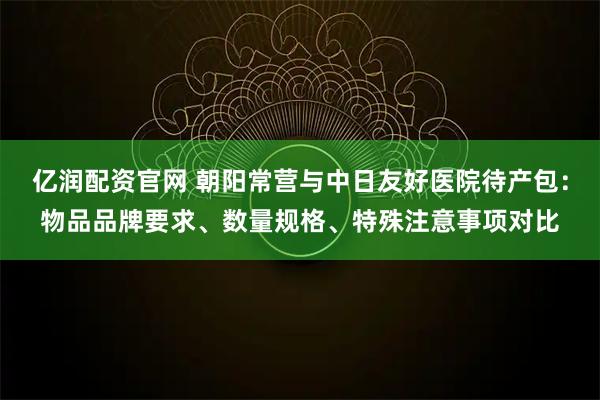 亿润配资官网 朝阳常营与中日友好医院待产包：物品品牌要求、数量规格、特殊注意事项对比