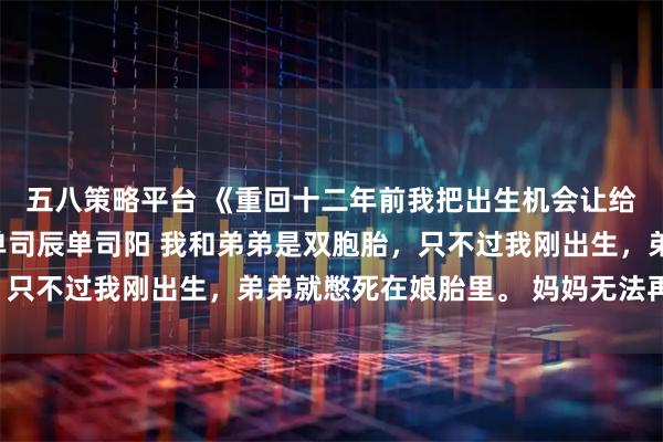 五八策略平台 《重回十二年前我把出生机会让给弟弟爸妈怎么哭了》单司辰单司阳 我和弟弟是双胞胎，只不过我刚出生，弟弟就憋死在娘胎里。 妈妈无法再生育，