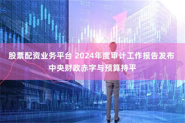 股票配资业务平台 2024年度审计工作报告发布 中央财政赤字与预算持平