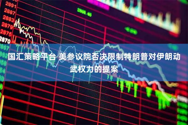 国汇策略平台 美参议院否决限制特朗普对伊朗动武权力的提案
