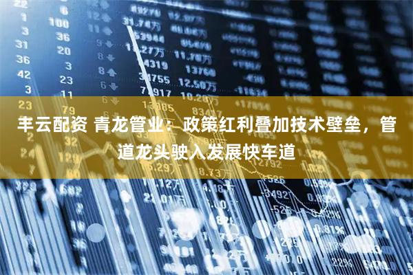 丰云配资 青龙管业：政策红利叠加技术壁垒，管道龙头驶入发展快车道