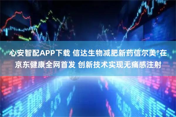心安智配APP下载 信达生物减肥新药信尔美®在京东健康全网首发 创新技术实现无痛感注射