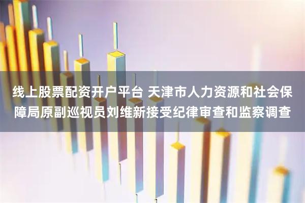 线上股票配资开户平台 天津市人力资源和社会保障局原副巡视员刘维新接受纪律审查和监察调查