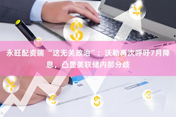 永旺配资端 “这无关政治”：沃勒再次呼吁7月降息，凸显美联储内部分歧
