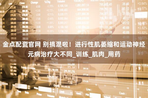 金点配资官网 别搞混啦！进行性肌萎缩和运动神经元病治疗大不同_训练_肌肉_用药