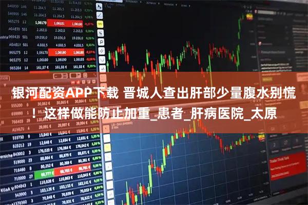 银河配资APP下载 晋城人查出肝部少量腹水别慌！这样做能防止加重_患者_肝病医院_太原
