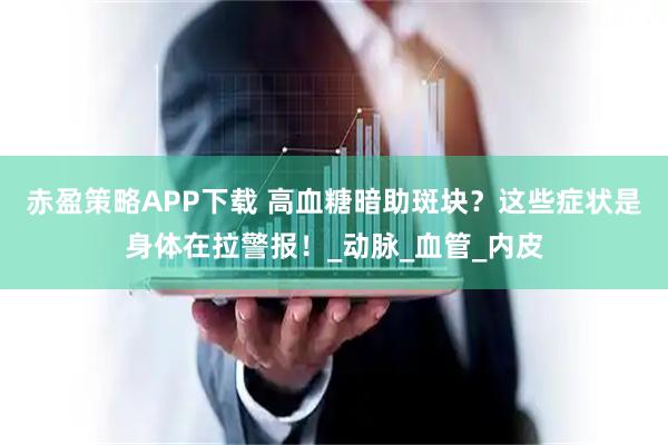 赤盈策略APP下载 高血糖暗助斑块？这些症状是身体在拉警报！_动脉_血管_内皮