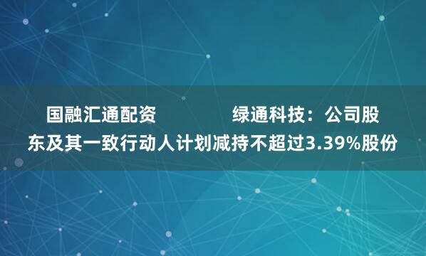 国融汇通配资               绿通科技：公司股东及其一致行动人计划减持不超过3.39%股份