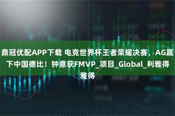 鼎冠优配APP下载 电竞世界杯王者荣耀决赛，AG赢下中国德比！钟意获FMVP_项目_Global_利雅得